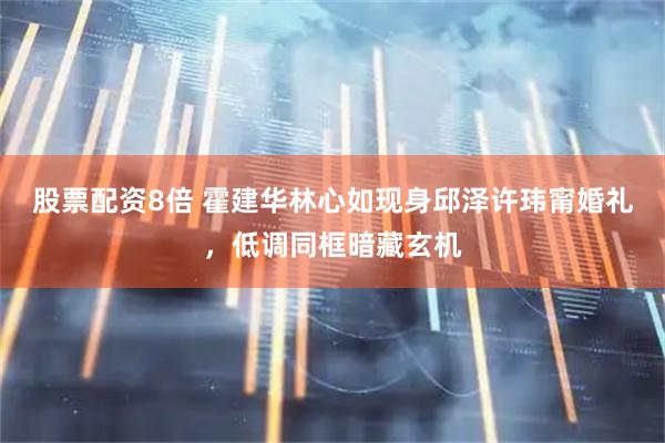 股票配资8倍 霍建华林心如现身邱泽许玮甯婚礼，低调同框暗藏玄机