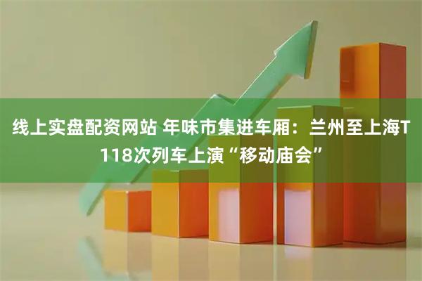 线上实盘配资网站 年味市集进车厢：兰州至上海T118次列车上演“移动庙会”